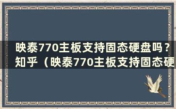 映泰770主板支持固态硬盘吗？知乎（映泰770主板支持固态硬盘吗 多少钱）